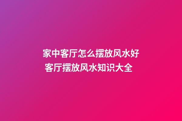 家中客厅怎么摆放风水好 客厅摆放风水知识大全